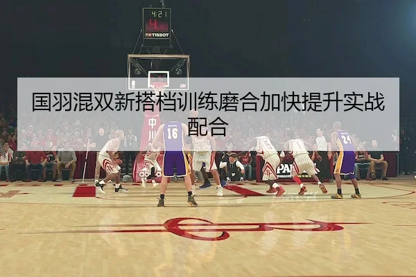 国羽混双新搭档训练磨合加快提升实战配合